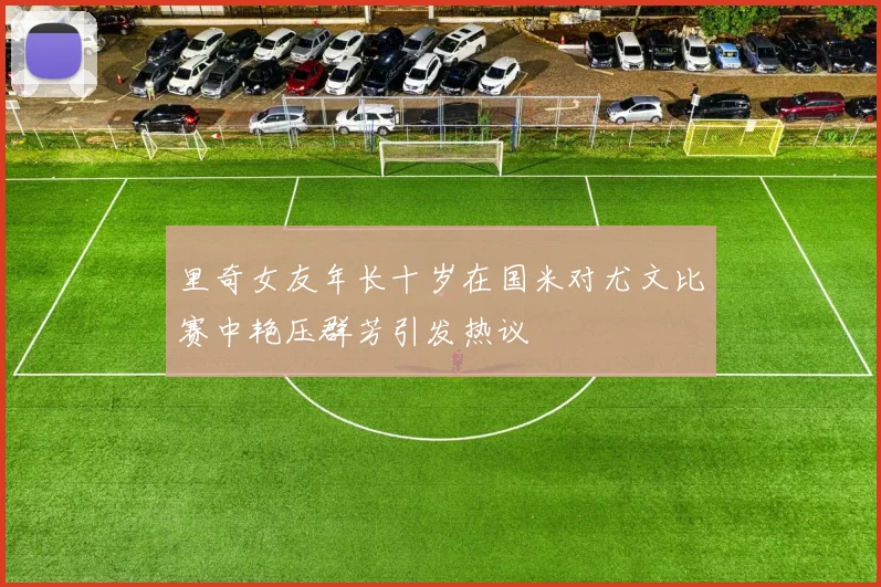 里奇女友年长十岁在国米对尤文比赛中艳压群芳引发热议