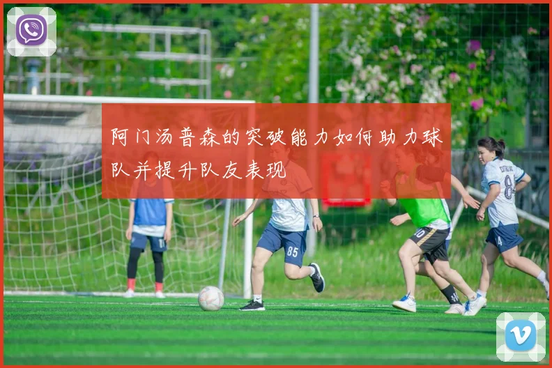 阿门汤普森的突破能力如何助力球队并提升队友表现