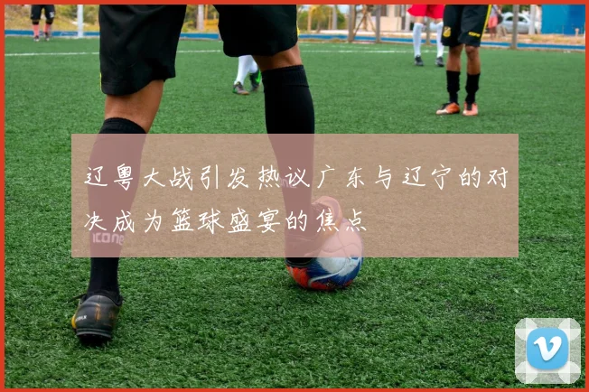 辽粤大战引发热议广东与辽宁的对决成为篮球盛宴的焦点