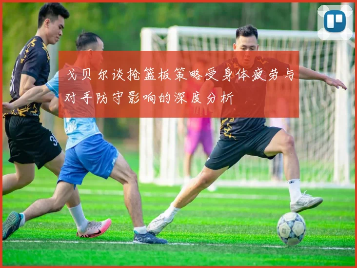 戈贝尔谈抢篮板策略受身体疲劳与对手防守影响的深度分析
