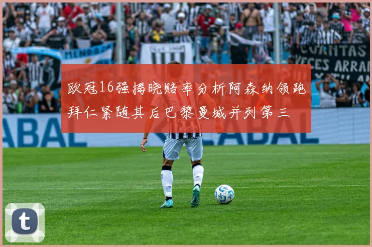 欧冠16强揭晓赔率分析阿森纳领跑拜仁紧随其后巴黎曼城并列第三