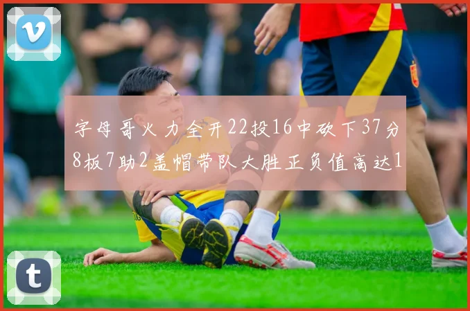 字母哥火力全开22投16中砍下37分8板7助2盖帽带队大胜正负值高达18