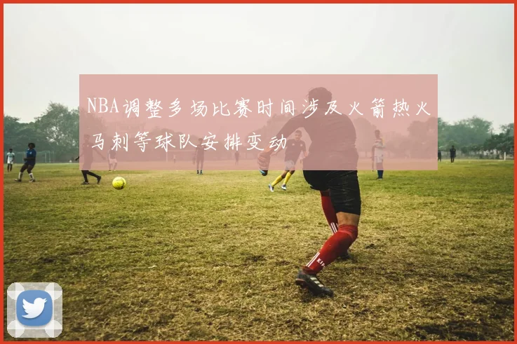 NBA调整多场比赛时间涉及火箭热火马刺等球队安排变动