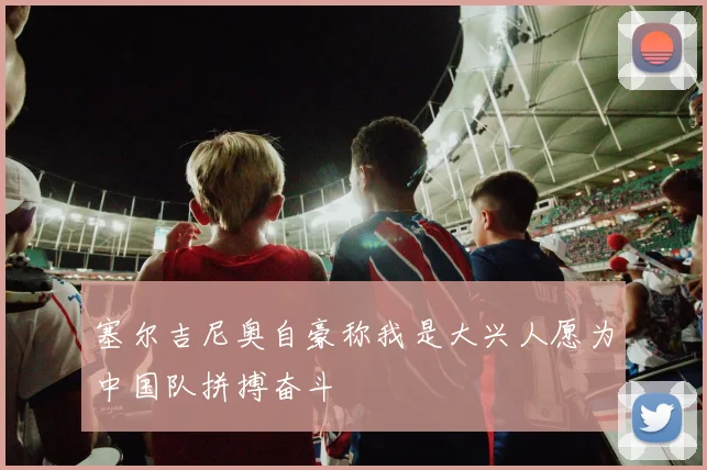 塞尔吉尼奥自豪称我是大兴人愿为中国队拼搏奋斗