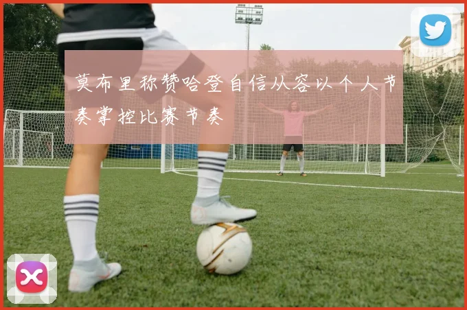 莫布里称赞哈登自信从容以个人节奏掌控比赛节奏