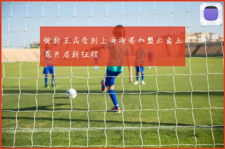 徐新正式告别上海海港加盟云南玉昆开启新征程