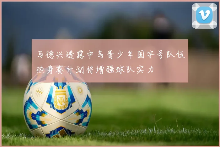 马德兴透露中乌青少年国字号队伍热身赛计划将增强球队实力