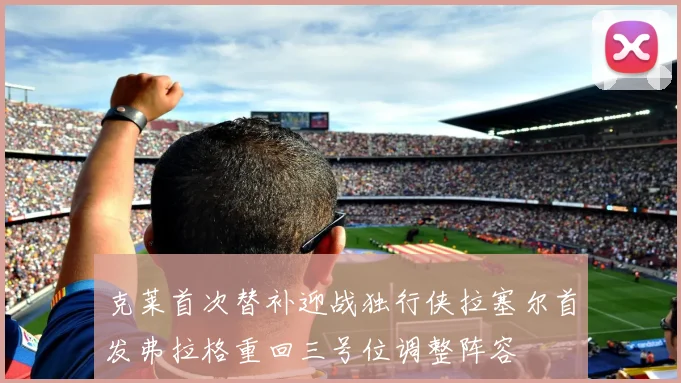 克莱首次替补迎战独行侠拉塞尔首发弗拉格重回三号位调整阵容