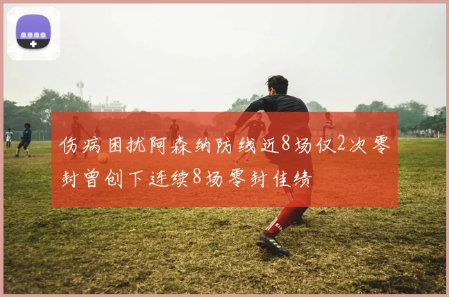 伤病困扰阿森纳防线近8场仅2次零封曾创下连续8场零封佳绩