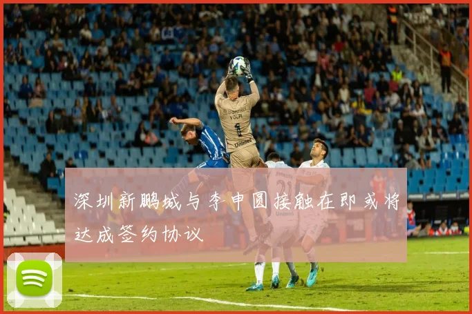 深圳新鹏城与李申圆接触在即或将达成签约协议