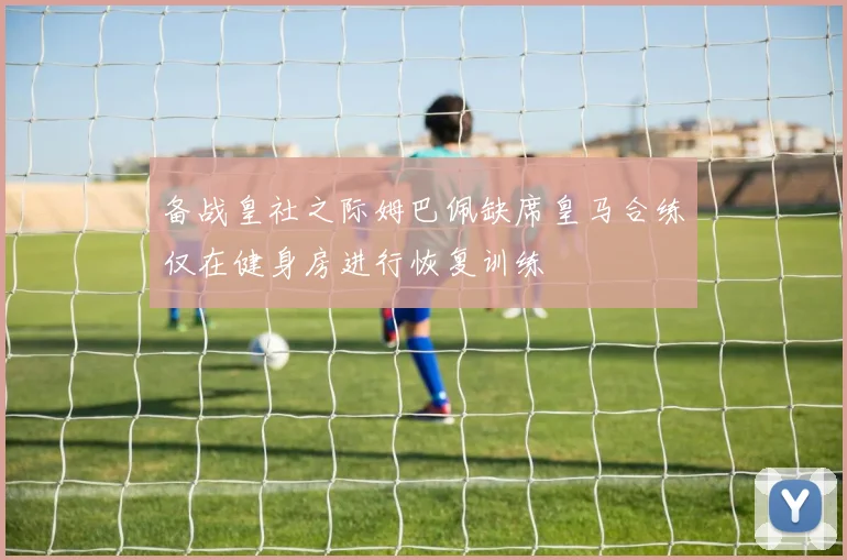 备战皇社之际姆巴佩缺席皇马合练仅在健身房进行恢复训练