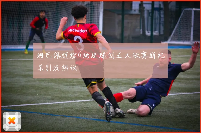 姆巴佩连续6场进球创五大联赛新纪录引发热议