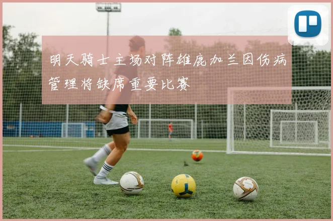 明天骑士主场对阵雄鹿加兰因伤病管理将缺席重要比赛