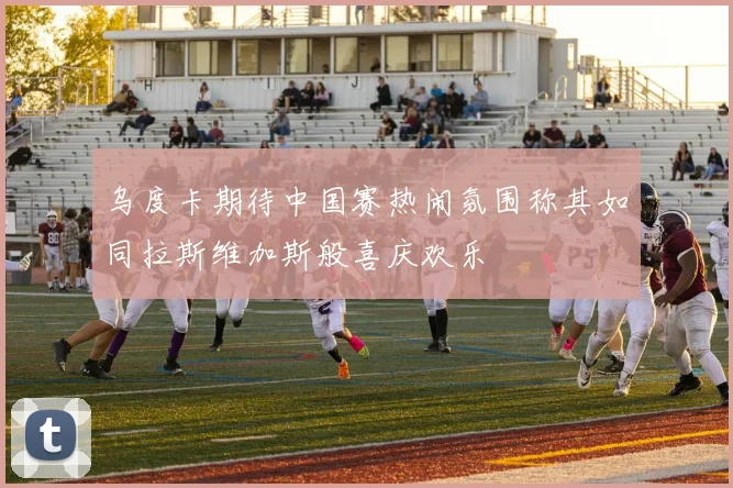 乌度卡期待中国赛热闹氛围称其如同拉斯维加斯般喜庆欢乐