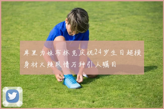 库里为妹布林克庆祝24岁生日超模身材火辣风情万种引人瞩目