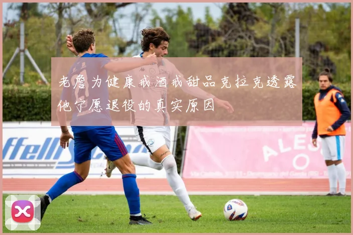老詹为健康戒酒戒甜品克拉克透露他宁愿退役的真实原因