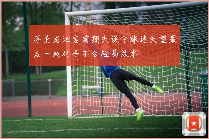 蒋圣龙坦言前期失误令球迷失望最后一轮对手不会轻易放水