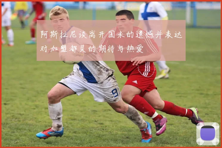 阿斯拉尼谈离开国米的遗憾并表达对加盟都灵的期待与热爱