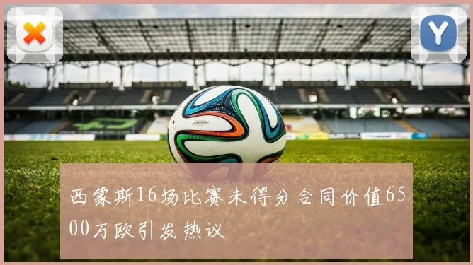 西蒙斯16场比赛未得分合同价值6500万欧引发热议