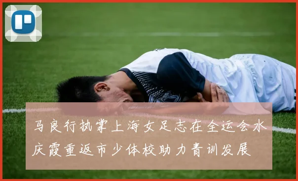 马良行执掌上海女足志在全运会水庆霞重返市少体校助力青训发展