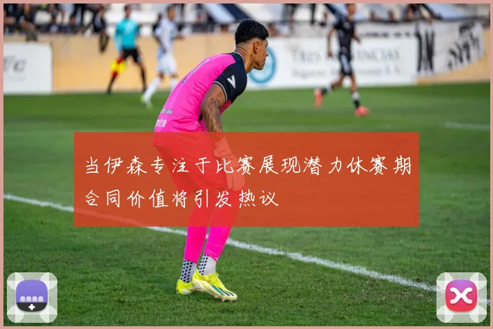 当伊森专注于比赛展现潜力休赛期合同价值将引发热议