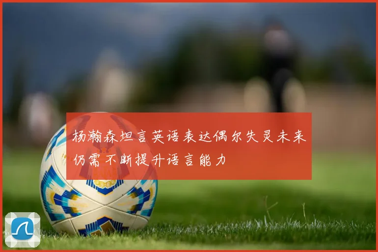 杨瀚森坦言英语表达偶尔失灵未来仍需不断提升语言能力