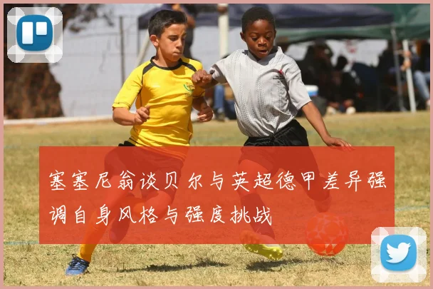 塞塞尼翁谈贝尔与英超德甲差异强调自身风格与强度挑战