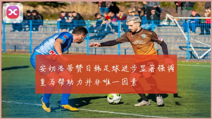 安切洛蒂赞日韩足球进步显著强调皇马帮助力并非唯一因素