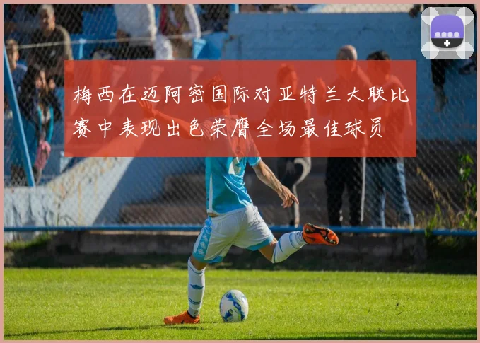 梅西在迈阿密国际对亚特兰大联比赛中表现出色荣膺全场最佳球员