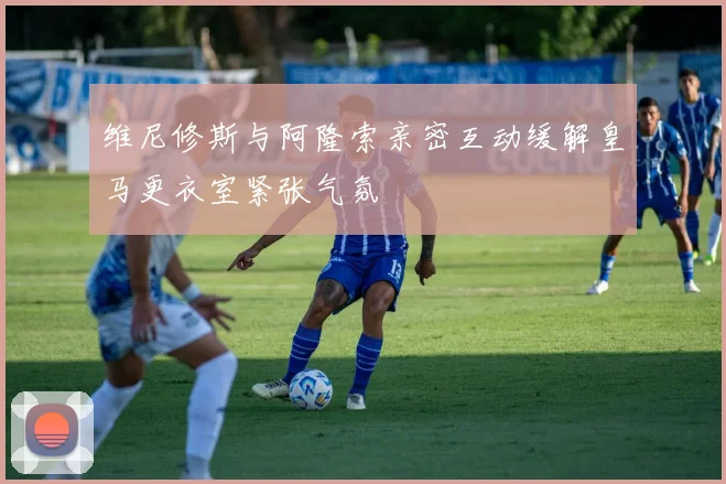 维尼修斯与阿隆索亲密互动缓解皇马更衣室紧张气氛