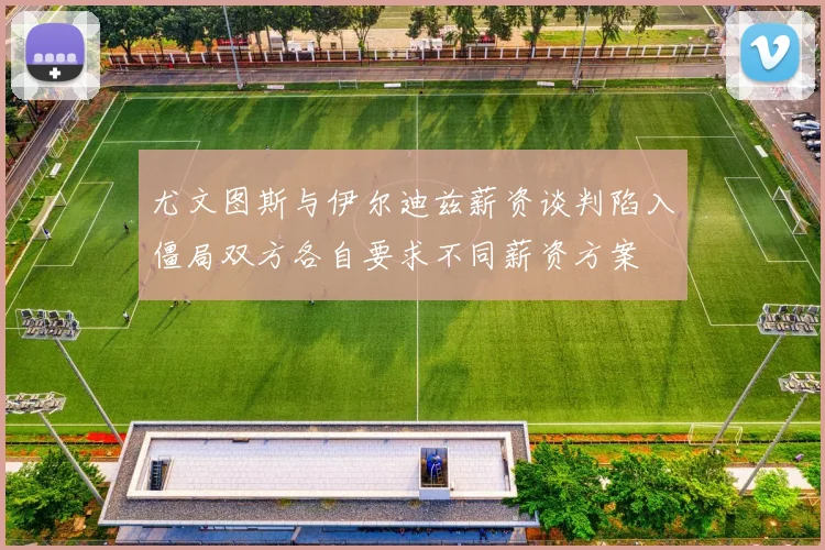 尤文图斯与伊尔迪兹薪资谈判陷入僵局双方各自要求不同薪资方案