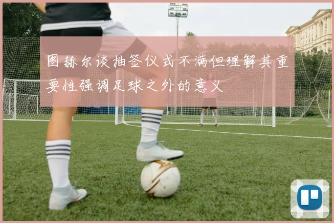 图赫尔谈抽签仪式不满但理解其重要性强调足球之外的意义