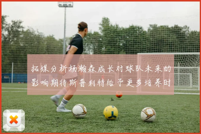 拓媒分析杨瀚森成长对球队未来的影响期待斯普利特给予更多培养时间