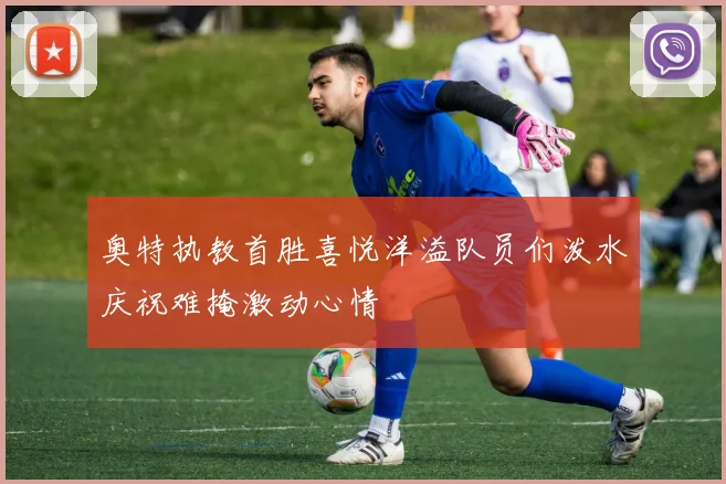 奥特执教首胜喜悦洋溢队员们泼水庆祝难掩激动心情