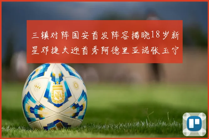 三镇对阵国安首发阵容揭晓18岁新星邓捷夫迎首秀阿德里亚诺张玉宁领衔出战