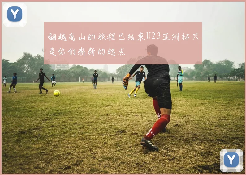 翻越高山的旅程已结束U23亚洲杯只是你们崭新的起点
