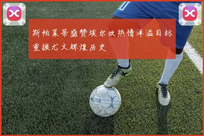 斯帕莱蒂盛赞埃尔坎热情洋溢目标重振尤文辉煌历史