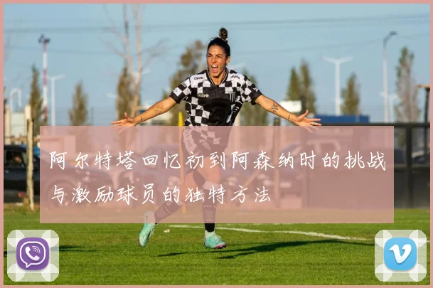阿尔特塔回忆初到阿森纳时的挑战与激励球员的独特方法