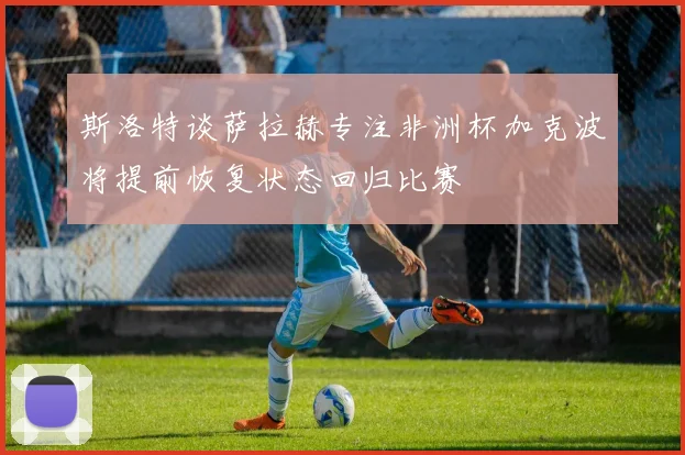 斯洛特谈萨拉赫专注非洲杯加克波将提前恢复状态回归比赛