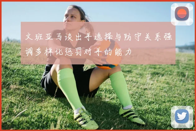 文班亚马谈出手选择与防守关系强调多样化惩罚对手的能力